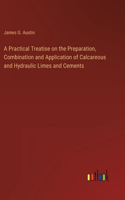 A Practical Treatise on the Preparation, Combination and Application of Calcareous and Hydraulic Limes and Cements by Austin, James G.