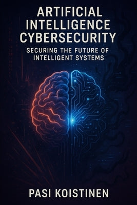 Cybersecurity in the Age of Artificial Intelligence: Securing the Future of Intelligent Systems by Koistinen, Pasi