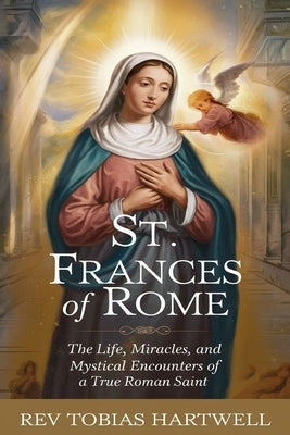 St. Frances of Rome: The Life, Miracles, and Mystical Encounters of a True Roman Saint. by Hartwell, Tobias