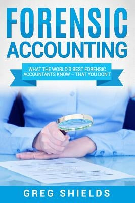 Forensic Accounting: What the World's Best Forensic Accountants Know - That You Don't by Shields, Greg