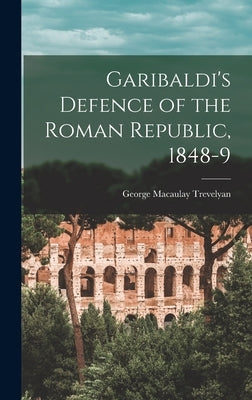 Garibaldi's Defence of the Roman Republic, 1848-9 by Trevelyan, George Macaulay