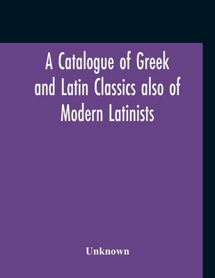 A Catalogue Of Greek And Latin Classics Also Of Modern Latinists And Of Works Upon Classical Philology Greek And Roman Archaeology And History by Unknown