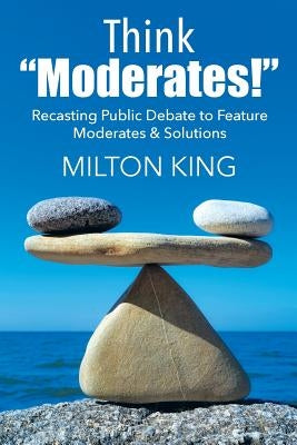 Think "Moderates!": Recasting Public Debate to Feature Moderates & Solutions by King, Milton