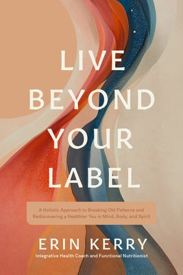 Live Beyond Your Label: A Holistic Approach to Breaking Old Patterns and Rediscovering a Healthier You in Mind, Body, and Spirit by Kerry, Erin