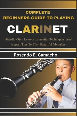 Complete Beginners Guide To Playing Clarinet: Step-By-Step Lessons, Essential Techniques, And Expert Tips To Play Beautiful Melodies by Camacho, Rosendo E.