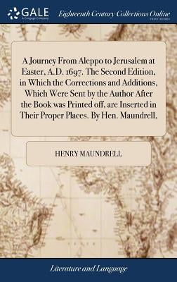 A Journey From Aleppo to Jerusalem at Easter, A.D. 1697. The Second Edition, in Which the Corrections and Additions, Which Were Sent by the Author Aft by Maundrell, Henry