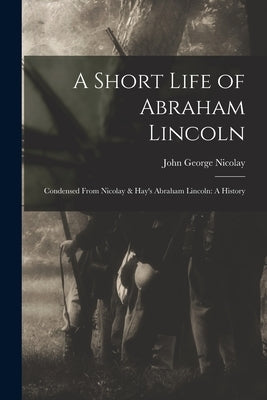A Short Life of Abraham Lincoln: Condensed from Nicolay & Hay's Abraham Lincoln: A History by Nicolay, John George