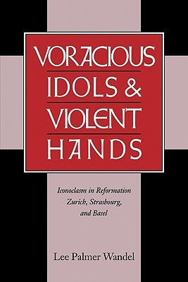 Voracious Idols and Violent Hands: Iconoclasm in Reformation Zurich, Strasbourg, and Basel by Wandel, Lee Palmer