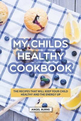 My Childs Healthy Cookbook: The Recipes That Will Keep Your Child Healthy and The Energy Up by Burns, Angel