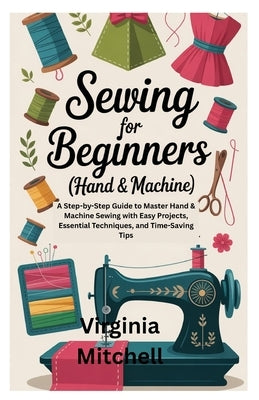 Sewing for Beginners (Hand & Machine): A Step-by-Step Guide to Master Hand & Machine Sewing with Easy Projects, Essential Techniques, and Time-Saving by Mitchell, Virginia