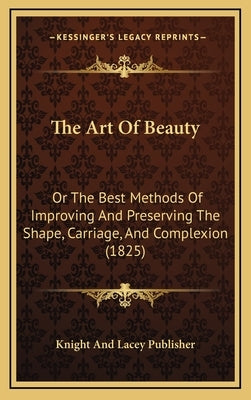The Art Of Beauty: Or The Best Methods Of Improving And Preserving The Shape, Carriage, And Complexion (1825) by Knight and Lacey Publisher