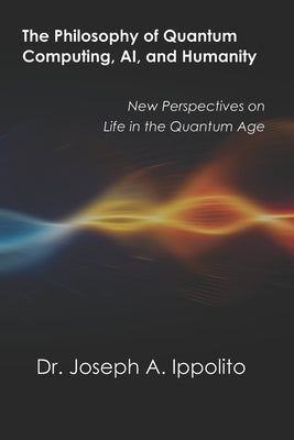 The Philosophy of Quantum Computing, AI, and Humanity: New Perspectives on Life in the Quantum Age by Ippolito, Joseph A.