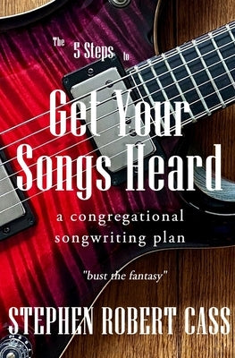 The 5 Steps to Get Your Songs Heard: A Congregational Songwriting Plan by Cass, Stephen Robert
