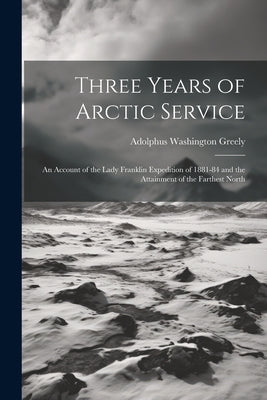 Three Years of Arctic Service: An Account of the Lady Franklin Expedition of 1881-84 and the Attainment of the Farthest North by Greely, Adolphus Washington 1844-1935