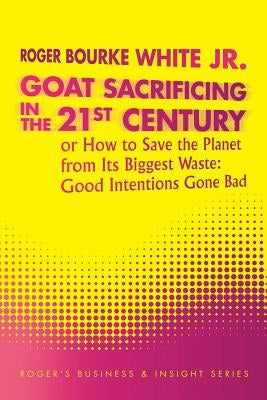 Goat Sacrificing in the 21st Century: How to Save the Planet from its Biggest Waste: Good Intentions Gone Bad by White, Roger Bourke, Jr.
