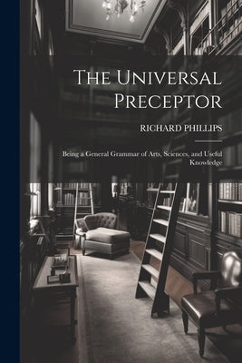 The Universal Preceptor: Being a General Grammar of Arts, Sciences, and Useful Knowledge by Phillips, Richard