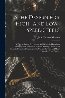 Lathe Design for High- and Low-Speed Steels: A Treatise On the Kinematical and Dynamical Principles Governing the Construction of Metal Turning Lathes by Nicolson, John Thomas