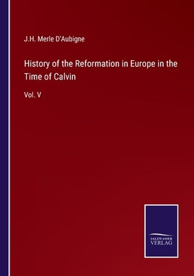 History of the Reformation in Europe in the Time of Calvin: Vol. V by D'Aubigne, J. H. Merle