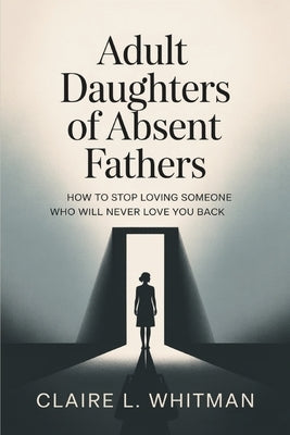 Adult Daughters of Absent Fathers: How to Stop Loving Someone Who Will Never Love You Back by Whitman, Claire L.