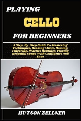 Playing Cello for Beginners: A Step-By-Step Guide To Mastering Techniques, Reading Music, Bowing, Fingering, Practice Routines, Playing Beautiful Song by Zellner, Hutson