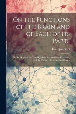On the Functions of the Brain and of Each of Its Parts: On the Organ of the Moral Qualities and Intellectual Faculties, and the Plurality of the Cereb by Gall, Franz Josef