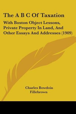 The A B C Of Taxation: With Boston Object Lessons, Private Property In Land, And Other Essays And Addresses (1909) by Fillebrown, Charles Bowdoin