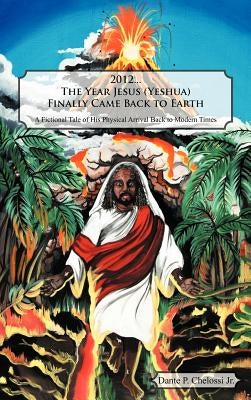 2012...the Year Jesus (Yeshua) Finally Came Back to Earth: A Fictional Tale of His Physical Arrival Back to Modern Times by Chelossi, Dante P., Jr.