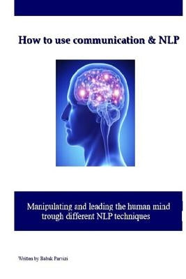 How to use communication & NLP: Manipulating and leading the human mind trough different NLP techniques by Parvizi, Babak