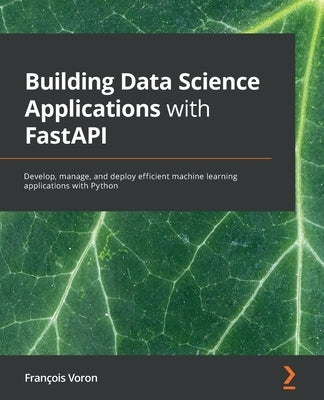 Building Data Science Applications with FastAPI: Develop, manage, and deploy efficient machine learning applications with Python by Voron, François