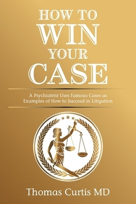 How to Win Your Case: A Psychiatrist Uses Famous Cases as Examples of How to Succeed in Litigation by Curtis, Thomas