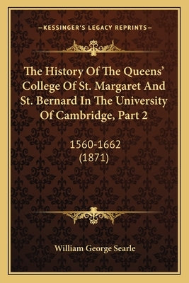 The History Of The Queens' College Of St. Margaret And St. Bernard In The University Of Cambridge, Part 2: 1560-1662 (1871) by Searle, William George
