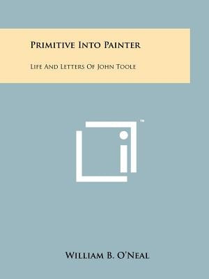 Primitive Into Painter: Life And Letters Of John Toole by O'Neal, William B.