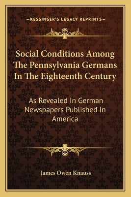 Social Conditions Among The Pennsylvania Germans In The Eighteenth Century: As Revealed In German Newspapers Published In America by Knauss, James Owen
