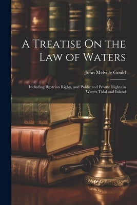 A Treatise On the Law of Waters: Including Riparian Rights, and Public and Private Rights in Waters Tidal and Inland by Gould, John Melville