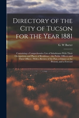 Directory of the City of Tucson for the Year 1881: Containing a Comprehensive List of Inhabitants With Their Occupations and Places of Residence: the by Barter, G. W.