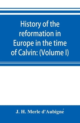 History of the reformation in Europe in the time of Calvin: (Volume I) Geneva and France by H. Merle d'Aubigné, J.
