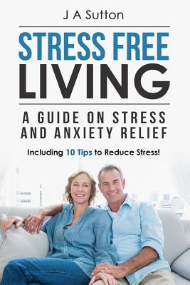 Stress Free Living: A Guide on Stress and Anxiety Relief. Including 10 Tips to Reduce Stress by Sutton, J. a.