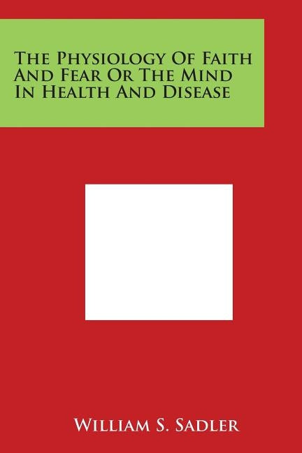 The Physiology Of Faith And Fear Or The Mind In Health And Disease by Sadler, William S.