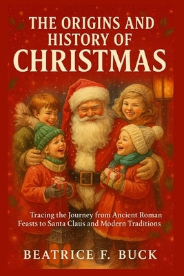 The Origins and History of Christmas: Tracing the Journey from Ancient Roman Feasts to Santa Claus and Modern Traditions by Buck, Beatrice F.