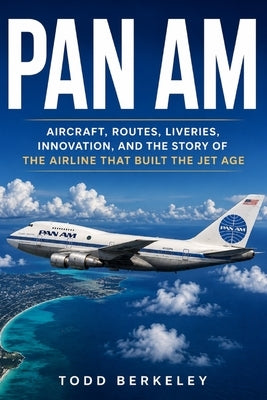Pan Am: Aircraft, Routes, Liveries, Innovation, and the Story of the Airline That Built the Jet Age by Berkeley, Todd