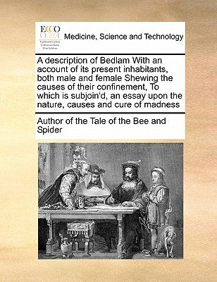 A Description of Bedlam with an Account of Its Present Inhabitants, Both Male and Female Shewing the Causes of Their Confinement, to Which Is Subjoin' by Author of The Tale of the Bee & Spider