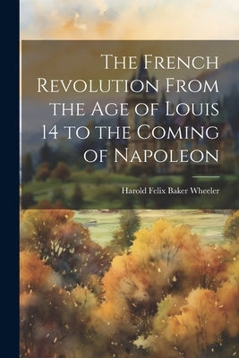 The French Revolution From the Age of Louis 14 to the Coming of Napoleon by Wheeler, Harold Felix Baker 1877-