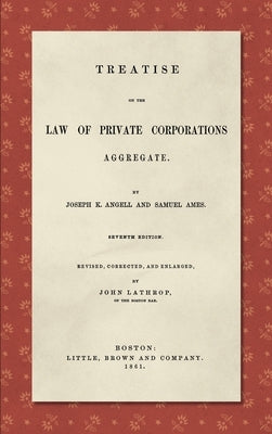 Treatise on the Law of Private Corporations Aggregate (1861): Seventh Edition. Revised, Corrected and Enlarged by Angell, Joseph K.