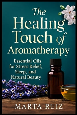 The Healing Touch of Aromatherapy: Essential Oils for Stress Relief, Sleep, and Natural Beauty by Ruiz, Marta