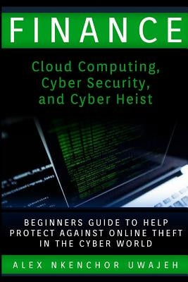 Finance: Cloud Computing, Cyber Security and Cyber Heist - Beginners Guide to Help Protect Against Online Theft in the Cyber Wo by Uwajeh, Alex Nkenchor