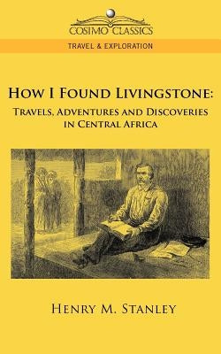How I Found Livingstone: Travels, Adventures and Discoveries in Central Africa by Stanley, Henry M.