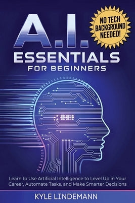 AI Essentials for Beginners: Learn to Use Artificial Intelligence to Level Up In Your Career, Automate Tasks, and Make Smarter Decisions- No Technical by Lindemann, Kyle