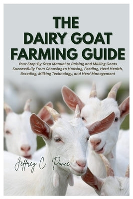 The Dairy Goat Farming Guide: Your Step-By-Step Manual to Raising and Milking Goats Successfully From Choosing to Housing, Feeding, Herd Health, Breed by Ponce, Jeffrey C.