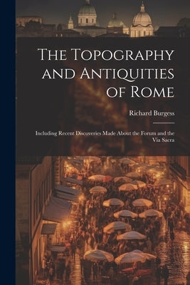 The Topography and Antiquities of Rome: Including Recent Discoveries Made About the Forum and the Via Sacra by Burgess, Richard