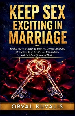 Keep Sex Exciting in Marriage: Simple Ways to Reignite Passion, Deepen Intimacy, Strengthen Your Emotional Connection, and Build a Lifetime of Desire by Kuvalis, Orval
